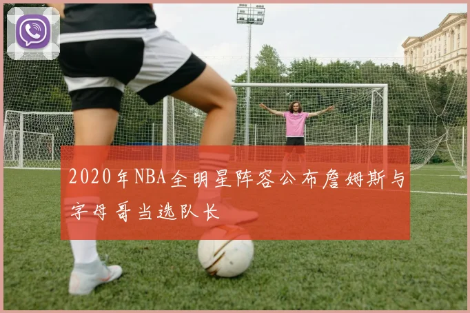 2020年NBA全明星阵容公布詹姆斯与字母哥当选队长