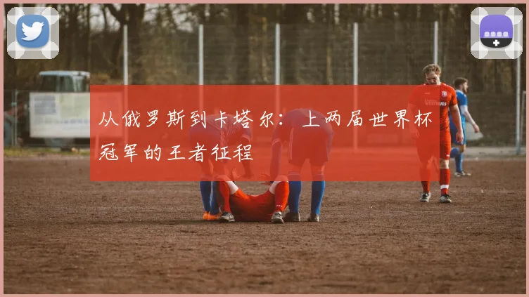从俄罗斯到卡塔尔：上两届世界杯冠军的王者征程
