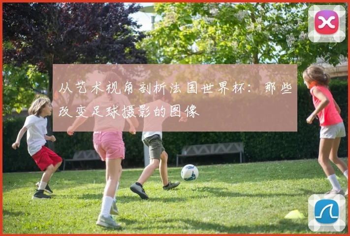 从艺术视角剖析法国世界杯：那些改变足球摄影的图像